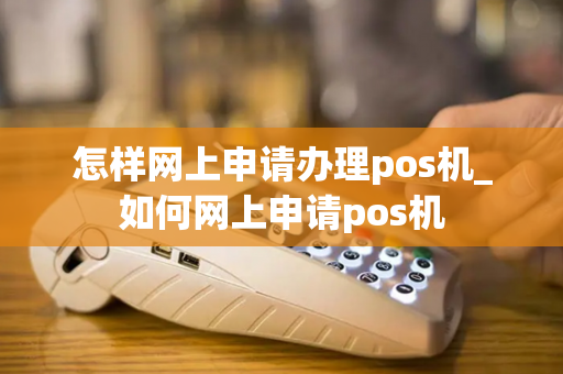 怎样网上申请办理pos机_如何网上申请pos机