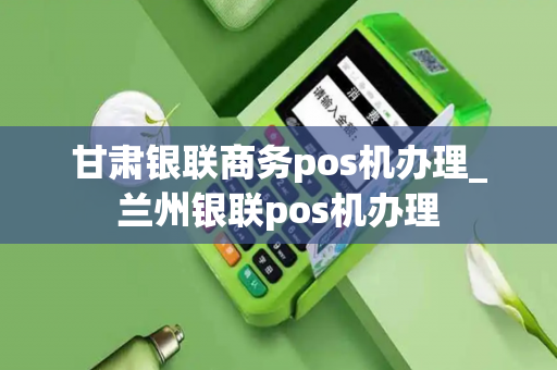 甘肃银联商务pos机办理_兰州银联pos机办理