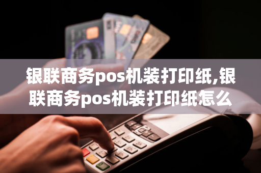 银联商务pos机装打印纸,银联商务pos机装打印纸怎么装