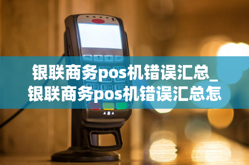 银联商务pos机错误汇总_银联商务pos机错误汇总怎么解决