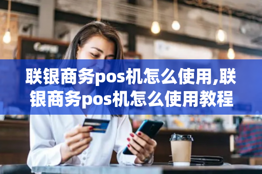 联银商务pos机怎么使用,联银商务pos机怎么使用教程