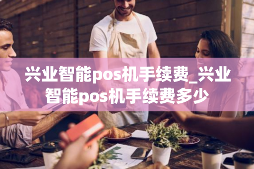 兴业智能pos机手续费_兴业智能pos机手续费多少