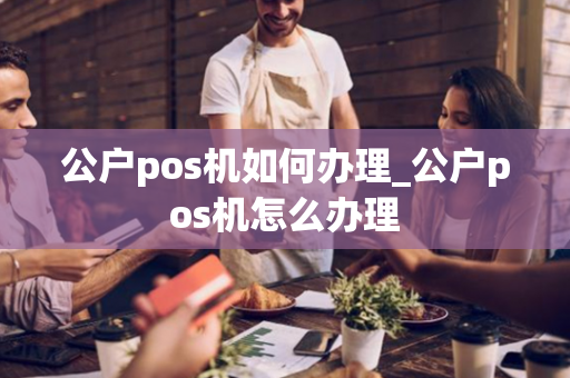 公户pos机如何办理_公户pos机怎么办理