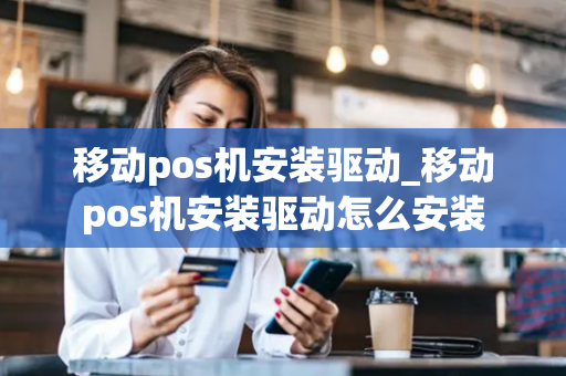 移动pos机安装驱动_移动pos机安装驱动怎么安装