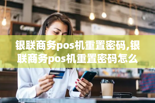 银联商务pos机重置密码,银联商务pos机重置密码怎么弄