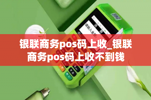 银联商务pos码上收_银联商务pos码上收不到钱