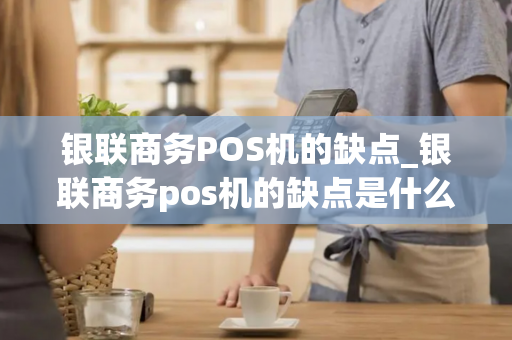 银联商务POS机的缺点_银联商务pos机的缺点是什么