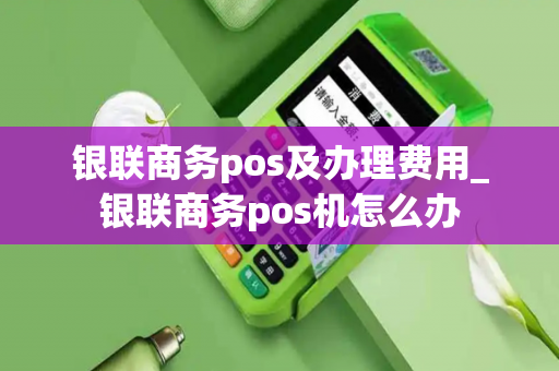 银联商务pos及办理费用_银联商务pos机怎么办