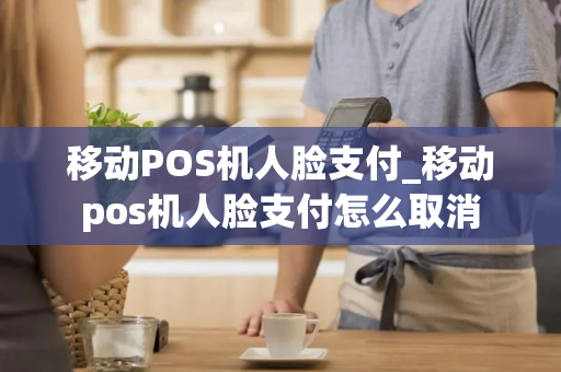 移动POS机人脸支付_移动pos机人脸支付怎么取消