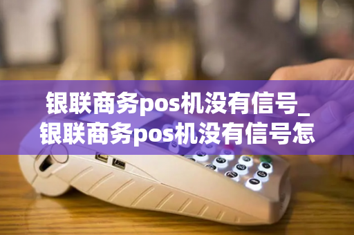 银联商务pos机没有信号_银联商务pos机没有信号怎么回事