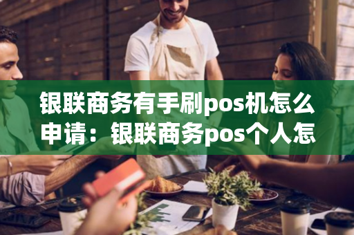 银联商务有手刷pos机怎么申请：银联商务pos个人怎么申请