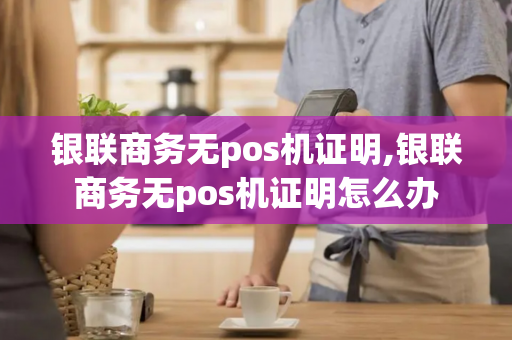 银联商务无pos机证明,银联商务无pos机证明怎么办