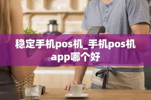 稳定手机pos机_手机pos机app哪个好