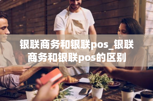 银联商务和银联pos_银联商务和银联pos的区别