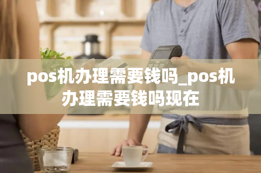 pos机办理需要钱吗_pos机办理需要钱吗现在