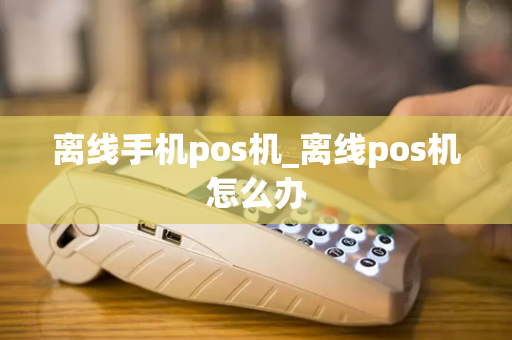 离线手机pos机_离线pos机怎么办