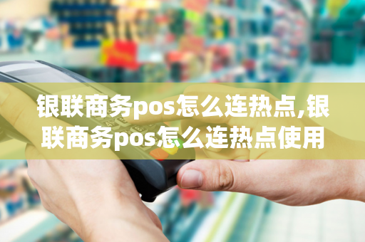 银联商务pos怎么连热点,银联商务pos怎么连热点使用