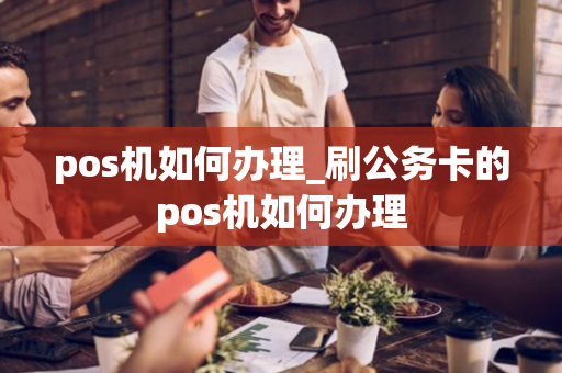 pos机如何办理_刷公务卡的pos机如何办理