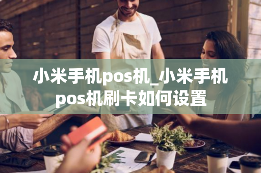 小米手机pos机_小米手机pos机刷卡如何设置