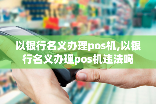 以银行名义办理pos机,以银行名义办理pos机违法吗