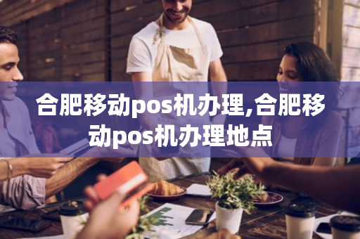 合肥移动pos机办理,合肥移动pos机办理地点