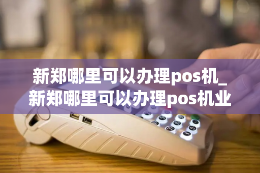 新郑哪里可以办理pos机_新郑哪里可以办理pos机业务