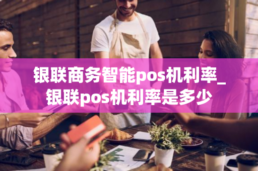 银联商务智能pos机利率_银联pos机利率是多少