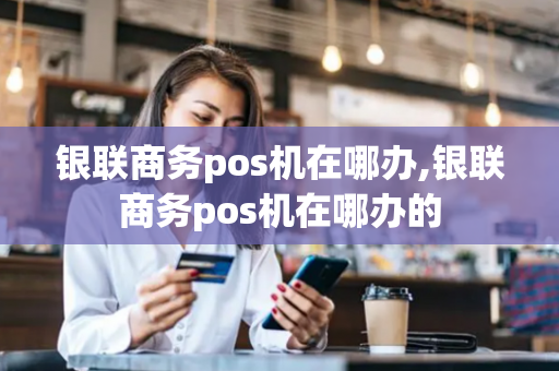 银联商务pos机在哪办,银联商务pos机在哪办的