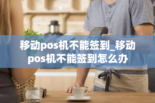 移动pos机不能签到_移动pos机不能签到怎么办