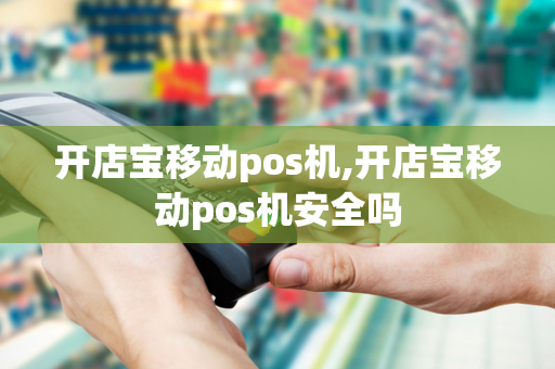 开店宝移动pos机,开店宝移动pos机安全吗