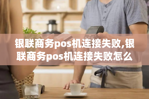 银联商务pos机连接失败,银联商务pos机连接失败怎么回事