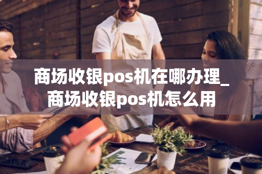 商场收银pos机在哪办理_商场收银pos机怎么用