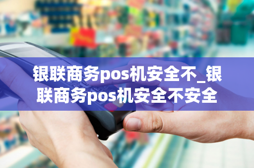 银联商务pos机安全不_银联商务pos机安全不安全