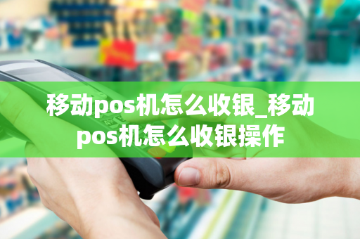 移动pos机怎么收银_移动pos机怎么收银操作