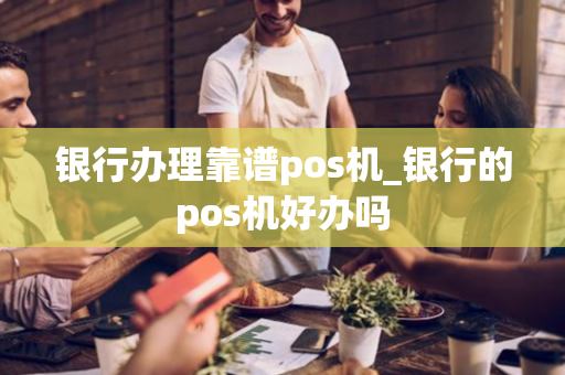 银行办理靠谱pos机_银行的pos机好办吗