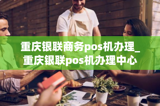 重庆银联商务pos机办理_重庆银联pos机办理中心