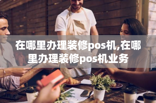 在哪里办理装修pos机,在哪里办理装修pos机业务