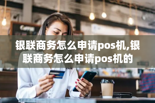 银联商务怎么申请pos机,银联商务怎么申请pos机的