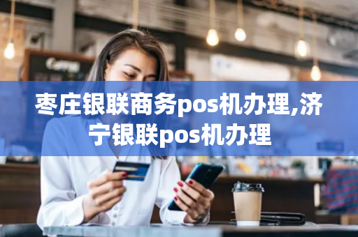 枣庄银联商务pos机办理,济宁银联pos机办理